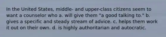 In the United States, middle- and upper-class citizens seem to want a counselor who a. will give them "a good talking to." b. gives a specific and steady stream of advice. c. helps them work it out on their own. d. is highly authoritarian and autocratic.