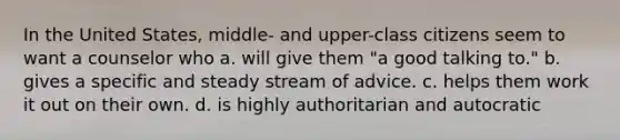 In the United States, middle- and upper-class citizens seem to want a counselor who a. will give them "a good talking to." b. gives a specific and steady stream of advice. c. helps them work it out on their own. d. is highly authoritarian and autocratic