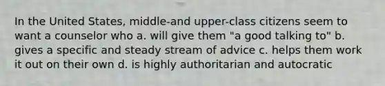 In the United States, middle-and upper-class citizens seem to want a counselor who a. will give them "a good talking to" b. gives a specific and steady stream of advice c. helps them work it out on their own d. is highly authoritarian and autocratic