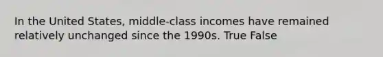 In the United States, middle-class incomes have remained relatively unchanged since the 1990s. True False