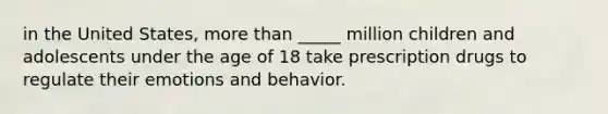 in the United States, <a href='https://www.questionai.com/knowledge/keWHlEPx42-more-than' class='anchor-knowledge'>more than</a> _____ million children and adolescents under the age of 18 take prescription drugs to regulate their emotions and behavior.