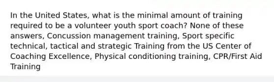 In the United States, what is the minimal amount of training required to be a volunteer youth sport coach? None of these answers, Concussion management training, Sport specific technical, tactical and strategic Training from the US Center of Coaching Excellence, Physical conditioning training, CPR/First Aid Training