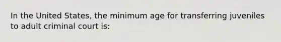 In the United States, the minimum age for transferring juveniles to adult criminal court is: