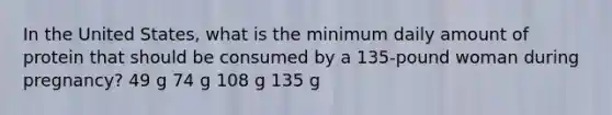 In the United States, what is the minimum daily amount of protein that should be consumed by a 135-pound woman during pregnancy? 49 g 74 g 108 g 135 g