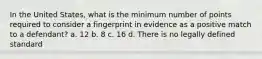 In the United States, what is the minimum number of points required to consider a fingerprint in evidence as a positive match to a defendant? a. 12 b. 8 c. 16 d. There is no legally defined standard