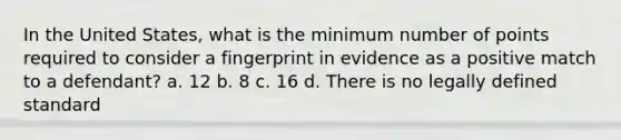 In the United States, what is the minimum number of points required to consider a fingerprint in evidence as a positive match to a defendant? a. 12 b. 8 c. 16 d. There is no legally defined standard