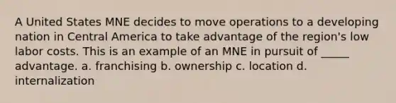 A United States MNE decides to move operations to a developing nation in Central America to take advantage of the region's low labor costs. This is an example of an MNE in pursuit of _____ advantage. a. franchising b. ownership c. location d. internalization