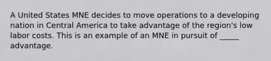 A United States MNE decides to move operations to a developing nation in Central America to take advantage of the region's low labor costs. This is an example of an MNE in pursuit of _____ advantage.