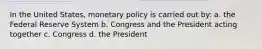 In the United States, monetary policy is carried out by: a. the Federal Reserve System b. Congress and the President acting together c. Congress d. the President