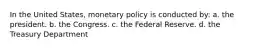 In the United States, monetary policy is conducted by: a. the president. b. the Congress. c. the Federal Reserve. d. the Treasury Department