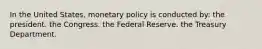 In the United States, monetary policy is conducted by: the president. the Congress. the Federal Reserve. the Treasury Department.