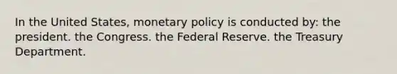 In the United States, monetary policy is conducted by: the president. the Congress. the Federal Reserve. the Treasury Department.