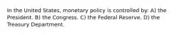 In the United States, monetary policy is controlled by: A) the President. B) the Congress. C) the Federal Reserve. D) the Treasury Department.