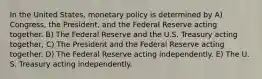 In the United States, monetary policy is determined by A) Congress, the President, and the Federal Reserve acting together. B) The Federal Reserve and the U.S. Treasury acting together, C) The President and the Federal Reserve acting together. D) The Federal Reserve acting independently. E) The U. S. Treasury acting independently.