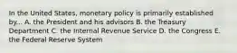 In the United States, monetary policy is primarily established by... A. the President and his advisors B. the Treasury Department C. the Internal Revenue Service D. the Congress E. the Federal Reserve System