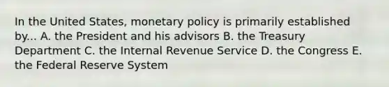 In the United States, monetary policy is primarily established by... A. the President and his advisors B. the Treasury Department C. the Internal Revenue Service D. the Congress E. the Federal Reserve System