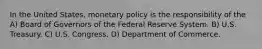 In the United States, monetary policy is the responsibility of the A) Board of Governors of the Federal Reserve System. B) U.S. Treasury. C) U.S. Congress. D) Department of Commerce.