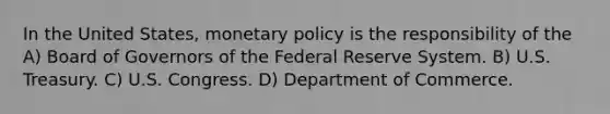 In the United States, <a href='https://www.questionai.com/knowledge/kEE0G7Llsx-monetary-policy' class='anchor-knowledge'>monetary policy</a> is the responsibility of the A) Board of Governors of the Federal Reserve System. B) U.S. Treasury. C) U.S. Congress. D) Department of Commerce.