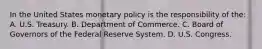 In the United States monetary policy is the responsibility of the: A. U.S. Treasury. B. Department of Commerce. C. Board of Governors of the Federal Reserve System. D. U.S. Congress.