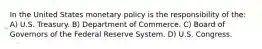 In the United States monetary policy is the responsibility of the: A) U.S. Treasury. B) Department of Commerce. C) Board of Governors of the Federal Reserve System. D) U.S. Congress.