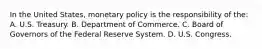 In the United States, monetary policy is the responsibility of the: A. U.S. Treasury. B. Department of Commerce. C. Board of Governors of the Federal Reserve System. D. U.S. Congress.