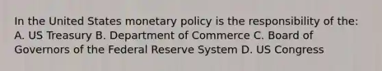 In the United States monetary policy is the responsibility of the: A. US Treasury B. Department of Commerce C. Board of Governors of the Federal Reserve System D. US Congress