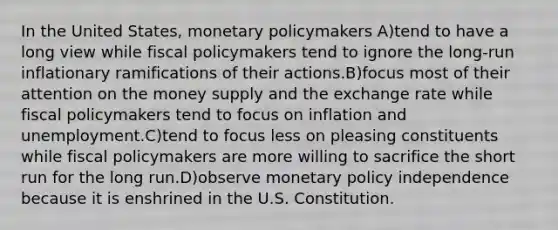 In the United States, monetary policymakers A)tend to have a long view while fiscal policymakers tend to ignore the long-run inflationary ramifications of their actions.B)focus most of their attention on the money supply and the exchange rate while fiscal policymakers tend to focus on inflation and unemployment.C)tend to focus less on pleasing constituents while fiscal policymakers are more willing to sacrifice the short run for the long run.D)observe monetary policy independence because it is enshrined in the U.S. Constitution.