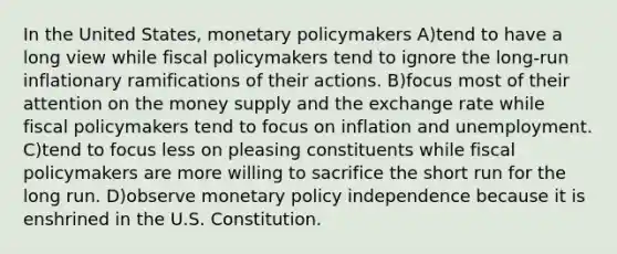 In the United States, monetary policymakers A)tend to have a long view while fiscal policymakers tend to ignore the long-run inflationary ramifications of their actions. B)focus most of their attention on the money supply and the exchange rate while fiscal policymakers tend to focus on inflation and unemployment. C)tend to focus less on pleasing constituents while fiscal policymakers are more willing to sacrifice the short run for the long run. D)observe monetary policy independence because it is enshrined in the U.S. Constitution.