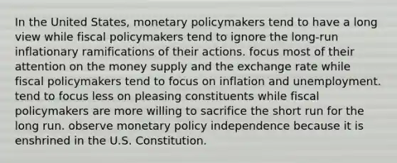 In the United States, <a href='https://www.questionai.com/knowledge/kEE0G7Llsx-monetary-policy' class='anchor-knowledge'>monetary policy</a>makers tend to have a long view while <a href='https://www.questionai.com/knowledge/kPTgdbKdvz-fiscal-policy' class='anchor-knowledge'>fiscal policy</a>makers tend to ignore the long-run inflationary ramifications of their actions. focus most of their attention on the money supply and the exchange rate while fiscal policymakers tend to focus on inflation and unemployment. tend to focus less on pleasing constituents while fiscal policymakers are more willing to sacrifice the short run for the long run. observe monetary policy independence because it is enshrined in the U.S. Constitution.