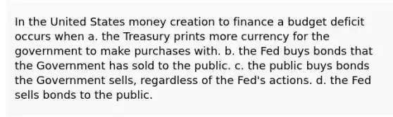 In the United States money creation to finance a budget deficit occurs when a. the Treasury prints more currency for the government to make purchases with. b. the Fed buys bonds that the Government has sold to the public. c. the public buys bonds the Government sells, regardless of the Fed's actions. d. the Fed sells bonds to the public.