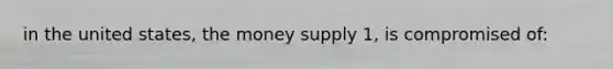 in the united states, the money supply 1, is compromised of: