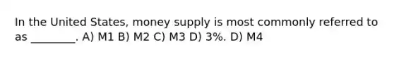 In the United States, money supply is most commonly referred to as ________. A) M1 B) M2 C) M3 D) 3%. D) M4