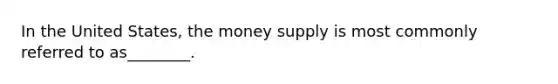 In the United States, the money supply is most commonly referred to as________.