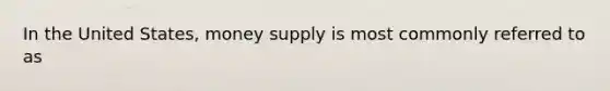 In the United States, money supply is most commonly referred to as