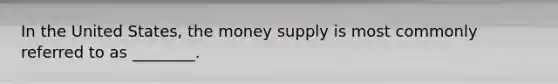 In the United States, the money supply is most commonly referred to as ________.