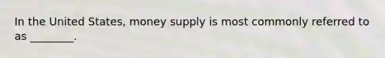 In the United States, money supply is most commonly referred to as ________.