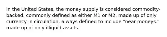 In the United States, the money supply is considered commodity-backed. commonly defined as either M1 or M2. made up of only currency in circulation. always defined to include "near moneys." made up of only illiquid assets.