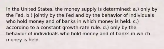 In the United States, the money supply is determined: a.) only by the Fed. b.) jointly by the Fed and by the behavior of individuals who hold money and of banks in which money is held. c.) according to a constant-growth-rate rule. d.) only by the behavior of individuals who hold money and of banks in which money is held.