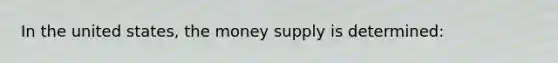 In the united states, the money supply is determined: