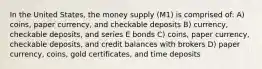 In the United States, the money supply (M1) is comprised of: A) coins, paper currency, and checkable deposits B) currency, checkable deposits, and series E bonds C) coins, paper currency, checkable deposits, and credit balances with brokers D) paper currency, coins, gold certificates, and time deposits