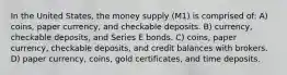 In the United States, the money supply (M1) is comprised of: A) coins, paper currency, and checkable deposits. B) currency, checkable deposits, and Series E bonds. C) coins, paper currency, checkable deposits, and credit balances with brokers. D) paper currency, coins, gold certificates, and time deposits.