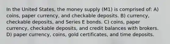 In the United States, the money supply (M1) is comprised of: A) coins, paper currency, and checkable deposits. B) currency, checkable deposits, and Series E bonds. C) coins, paper currency, checkable deposits, and credit balances with brokers. D) paper currency, coins, gold certificates, and time deposits.