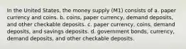 In the United States, the money supply (M1) consists of a. paper currency and coins. b. coins, paper currency, demand deposits, and other checkable deposits. c. paper currency, coins, demand deposits, and savings deposits. d. government bonds, currency, demand deposits, and other checkable deposits.