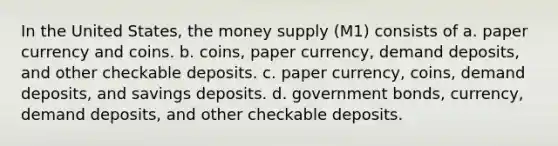 In the United States, the money supply (M1) consists of a. paper currency and coins. b. coins, paper currency, demand deposits, and other checkable deposits. c. paper currency, coins, demand deposits, and savings deposits. d. government bonds, currency, demand deposits, and other checkable deposits.