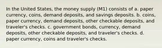 In the United States, the money supply (M1) consists of a. paper currency, coins, demand deposits, and savings deposits. b. coins, paper currency, demand deposits, other checkable deposits, and traveler's checks. c. government bonds, currency, demand deposits, other checkable deposits, and traveler's checks. d. paper currency, coins and traveler's checks.