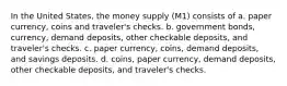 In the United States, the money supply (M1) consists of a. paper currency, coins and traveler's checks. b. government bonds, currency, demand deposits, other checkable deposits, and traveler's checks. c. paper currency, coins, demand deposits, and savings deposits. d. coins, paper currency, demand deposits, other checkable deposits, and traveler's checks.