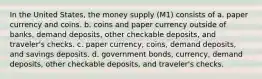 In the United States, the money supply (M1) consists of a. paper currency and coins. b. coins and paper currency outside of banks, demand deposits, other checkable deposits, and traveler's checks. c. paper currency, coins, demand deposits, and savings deposits. d. government bonds, currency, demand deposits, other checkable deposits, and traveler's checks.