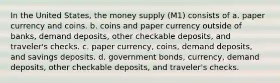 In the United States, the money supply (M1) consists of a. paper currency and coins. b. coins and paper currency outside of banks, demand deposits, other checkable deposits, and traveler's checks. c. paper currency, coins, demand deposits, and savings deposits. d. government bonds, currency, demand deposits, other checkable deposits, and traveler's checks.