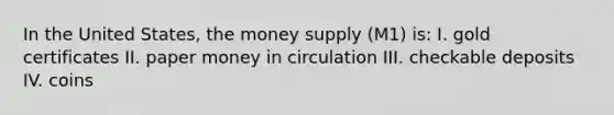 In the United States, the money supply (M1) is: I. gold certificates II. paper money in circulation III. checkable deposits IV. coins