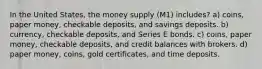 In the United States, the money supply (M1) includes? a) coins, paper money, checkable deposits, and savings deposits. b) currency, checkable deposits, and Series E bonds. c) coins, paper money, checkable deposits, and credit balances with brokers. d) paper money, coins, gold certificates, and time deposits.